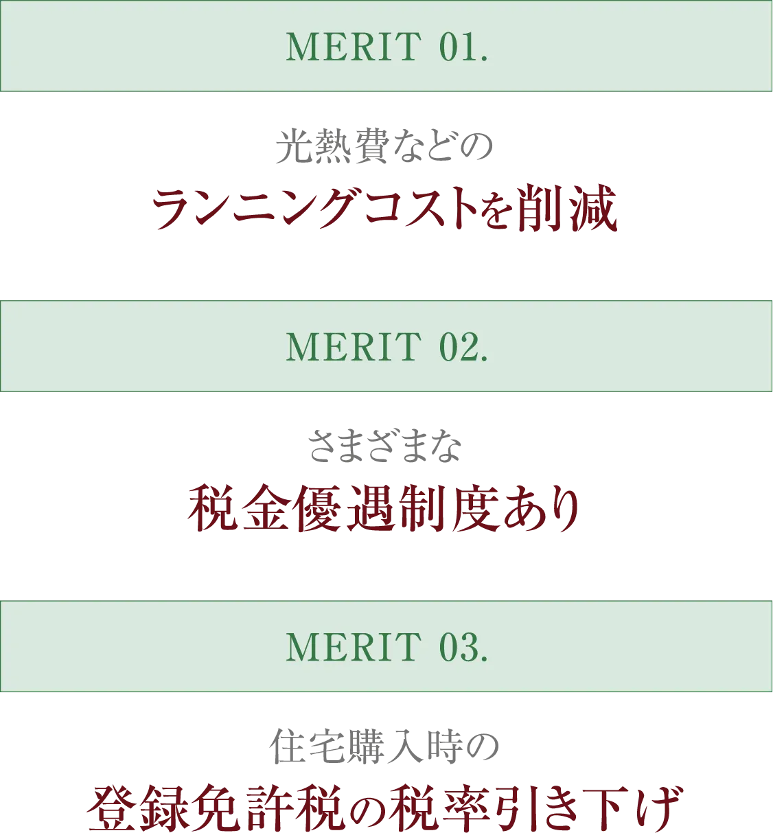 MERIT 01. 光熱費などのランニングコストを削減　MERIT 02. 住宅ローンを利用しない場合も税金優遇制度あり　MERIT 03. 住宅購入時の登録免許税の税率引き下げ